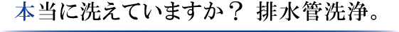 本当に洗えていますか？排水管洗浄。